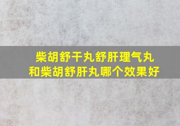 柴胡舒干丸舒肝理气丸和柴胡舒肝丸哪个效果好