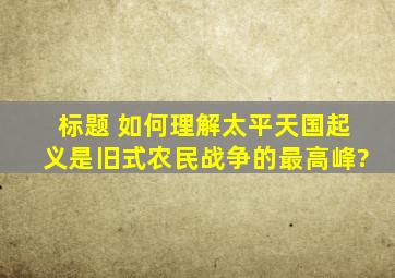 标题 如何理解太平天国起义是旧式农民战争的最高峰?