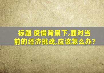 标题 疫情背景下,面对当前的经济挑战,应该怎么办?