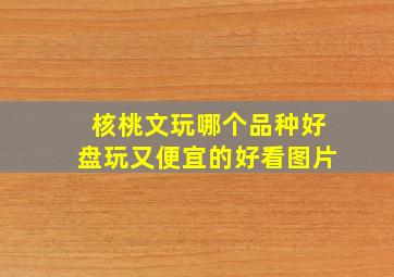 核桃文玩哪个品种好盘玩又便宜的好看图片