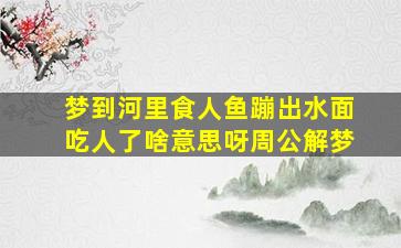 梦到河里食人鱼蹦出水面吃人了啥意思呀周公解梦