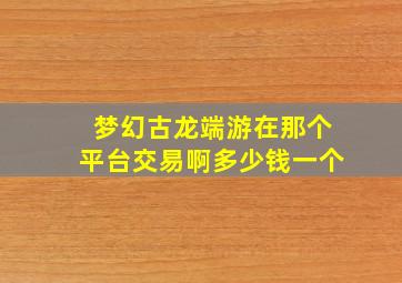 梦幻古龙端游在那个平台交易啊多少钱一个