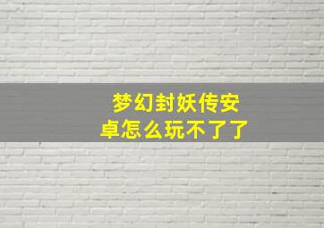 梦幻封妖传安卓怎么玩不了了