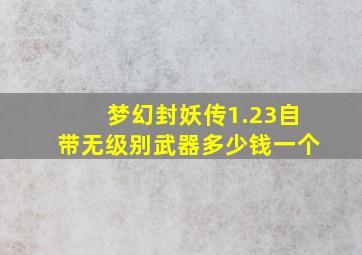 梦幻封妖传1.23自带无级别武器多少钱一个