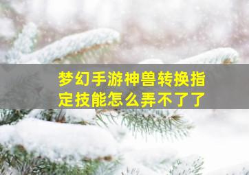 梦幻手游神兽转换指定技能怎么弄不了了