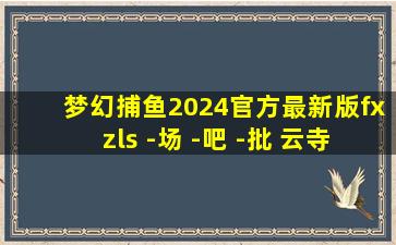 梦幻捕鱼2024官方最新版fxzls -场 -吧 -批 云寺