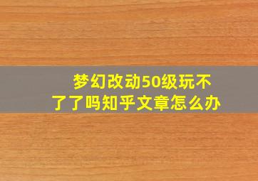 梦幻改动50级玩不了了吗知乎文章怎么办