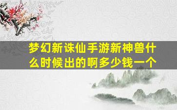 梦幻新诛仙手游新神兽什么时候出的啊多少钱一个