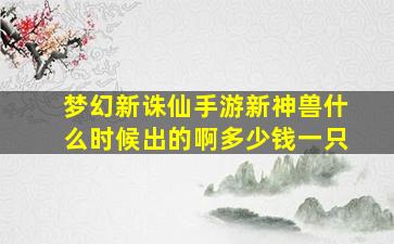 梦幻新诛仙手游新神兽什么时候出的啊多少钱一只