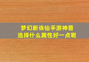 梦幻新诛仙手游神兽选择什么属性好一点呢