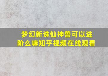 梦幻新诛仙神兽可以进阶么嘛知乎视频在线观看