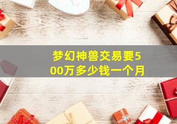 梦幻神兽交易要500万多少钱一个月