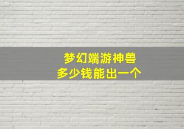 梦幻端游神兽多少钱能出一个