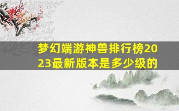 梦幻端游神兽排行榜2023最新版本是多少级的