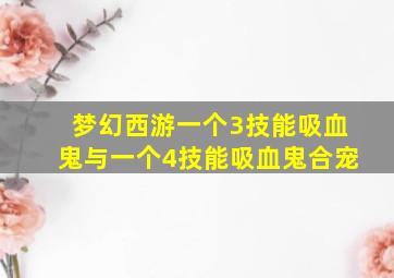 梦幻西游一个3技能吸血鬼与一个4技能吸血鬼合宠