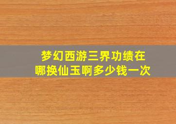 梦幻西游三界功绩在哪换仙玉啊多少钱一次