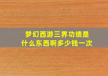 梦幻西游三界功绩是什么东西啊多少钱一次