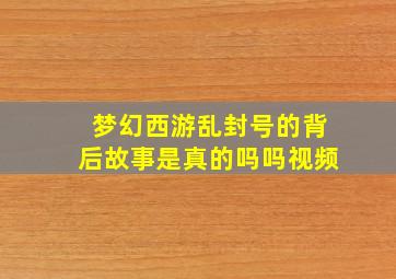 梦幻西游乱封号的背后故事是真的吗吗视频