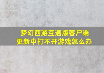 梦幻西游互通版客户端更新中打不开游戏怎么办