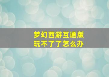 梦幻西游互通版玩不了了怎么办