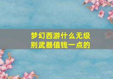 梦幻西游什么无级别武器值钱一点的