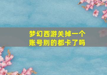 梦幻西游关掉一个账号别的都卡了吗