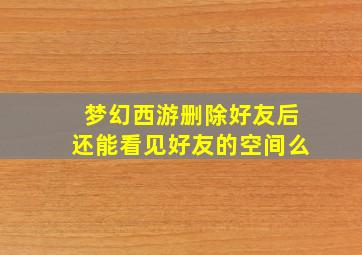 梦幻西游删除好友后还能看见好友的空间么