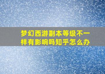 梦幻西游副本等级不一样有影响吗知乎怎么办