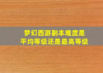 梦幻西游副本难度是平均等级还是最高等级