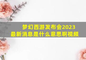 梦幻西游发布会2023最新消息是什么意思啊视频