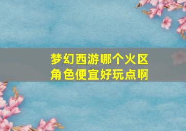 梦幻西游哪个火区角色便宜好玩点啊