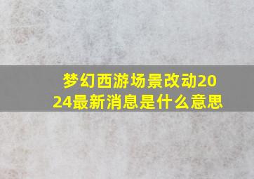 梦幻西游场景改动2024最新消息是什么意思