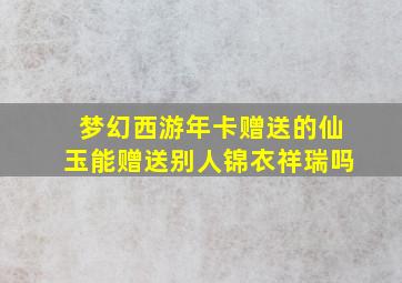 梦幻西游年卡赠送的仙玉能赠送别人锦衣祥瑞吗