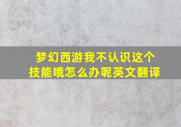 梦幻西游我不认识这个技能哦怎么办呢英文翻译