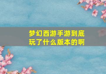 梦幻西游手游到底玩了什么版本的啊