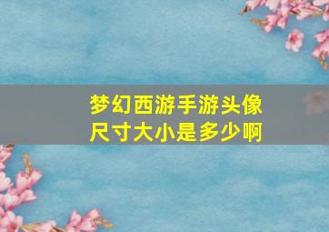 梦幻西游手游头像尺寸大小是多少啊