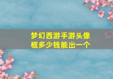 梦幻西游手游头像框多少钱能出一个