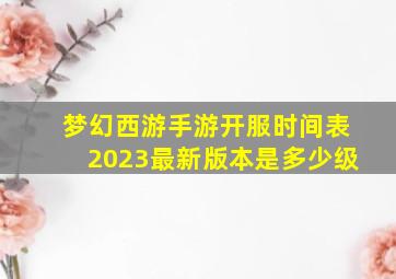 梦幻西游手游开服时间表2023最新版本是多少级