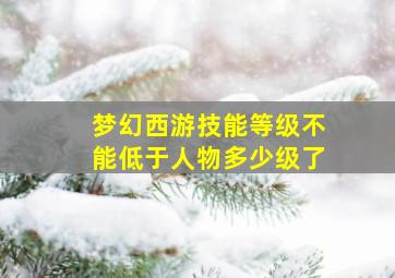 梦幻西游技能等级不能低于人物多少级了