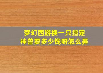 梦幻西游换一只指定神兽要多少钱呀怎么弄