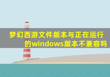 梦幻西游文件版本与正在运行的windows版本不兼容吗