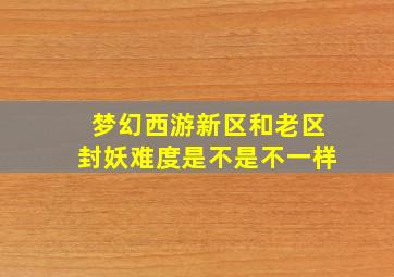 梦幻西游新区和老区封妖难度是不是不一样