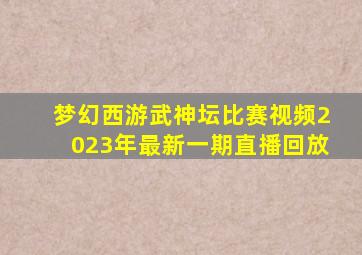 梦幻西游武神坛比赛视频2023年最新一期直播回放