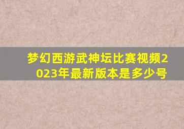 梦幻西游武神坛比赛视频2023年最新版本是多少号