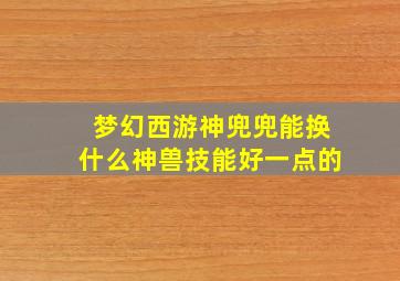 梦幻西游神兜兜能换什么神兽技能好一点的