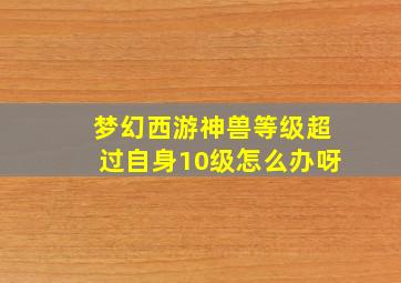 梦幻西游神兽等级超过自身10级怎么办呀