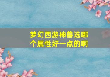 梦幻西游神兽选哪个属性好一点的啊