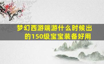 梦幻西游端游什么时候出的150级宝宝装备好用