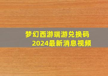 梦幻西游端游兑换码2024最新消息视频