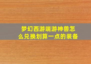 梦幻西游端游神兽怎么兑换划算一点的装备